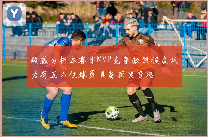 路威分析本赛季MVP竞争激烈程度认为有五六位球员具备获奖资格
