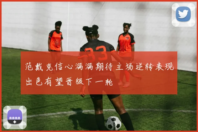 范戴克信心满满期待主场逆转表现出色有望晋级下一轮