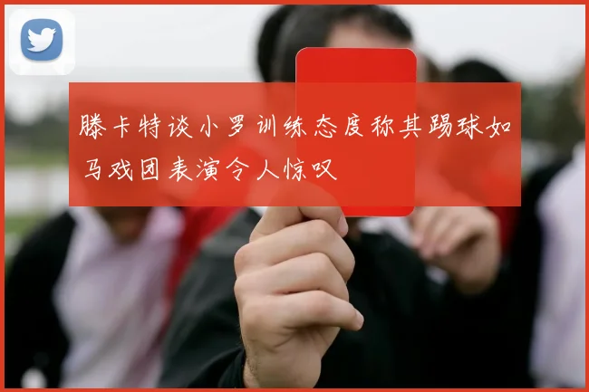 滕卡特谈小罗训练态度称其踢球如马戏团表演令人惊叹