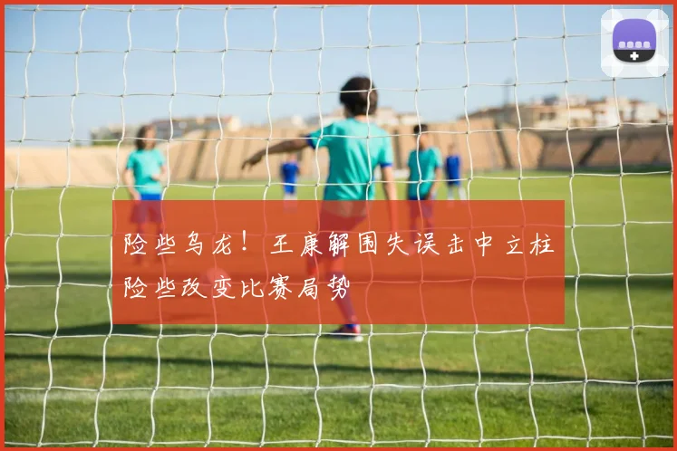 险些乌龙！王康解围失误击中立柱险些改变比赛局势