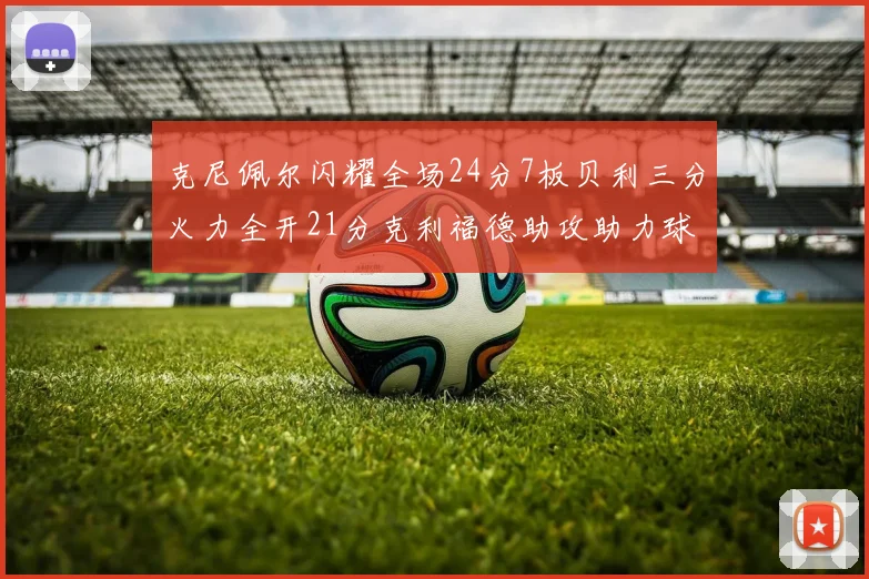 克尼佩尔闪耀全场24分7板贝利三分火力全开21分克利福德助攻助力球队胜利
