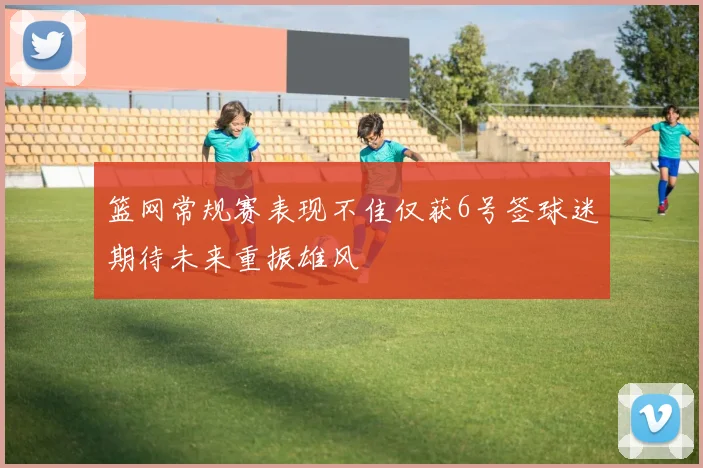 篮网常规赛表现不佳仅获6号签球迷期待未来重振雄风