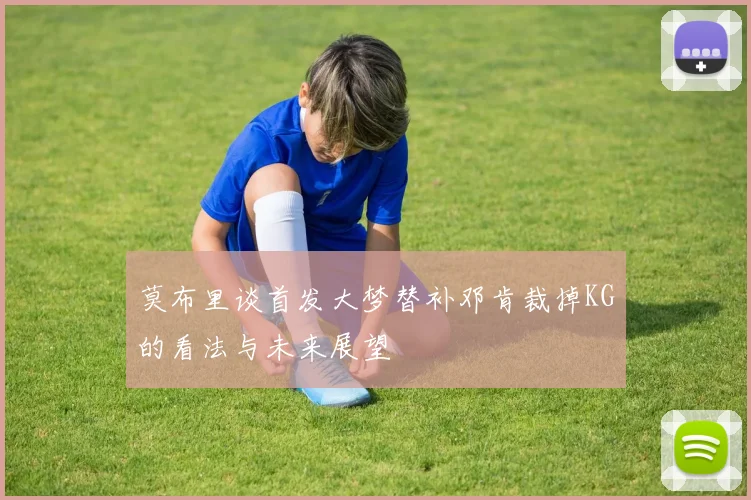 莫布里谈首发大梦替补邓肯裁掉KG的看法与未来展望