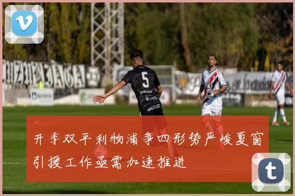 开季双平利物浦争四形势严峻夏窗引援工作亟需加速推进