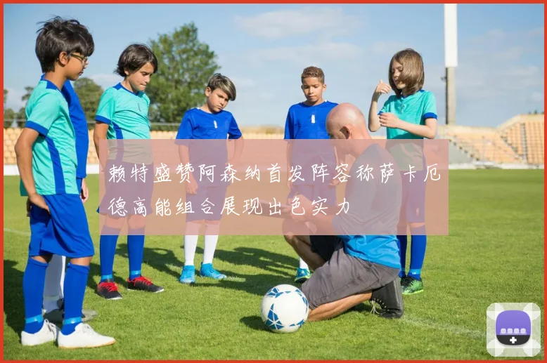 赖特盛赞阿森纳首发阵容称萨卡厄德高能组合展现出色实力