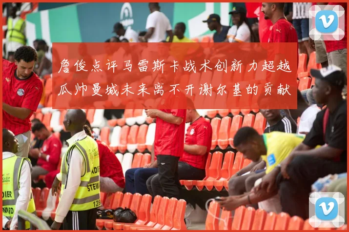 詹俊点评马雷斯卡战术创新力超越瓜帅曼城未来离不开谢尔基的贡献